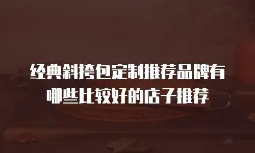 经典斜挎包定制推荐品牌有哪些比较好的店子推荐