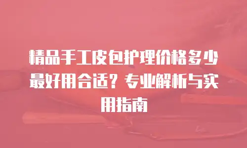 精品手工皮包护理价格多少最好用合适？专业解析与实用指南