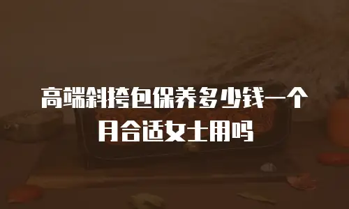 高端斜挎包保养多少钱一个月合适女士用吗