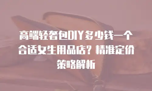 高端轻奢包DIY多少钱一个合适女生用品店？精准定价策略解析