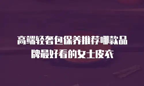 高端轻奢包保养推荐哪款品牌最好看的女士皮衣