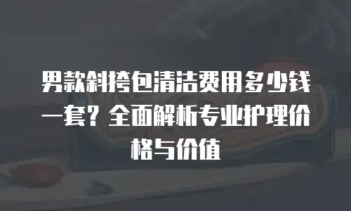 男款斜挎包清洁费用多少钱一套？全面解析专业护理价格与价值