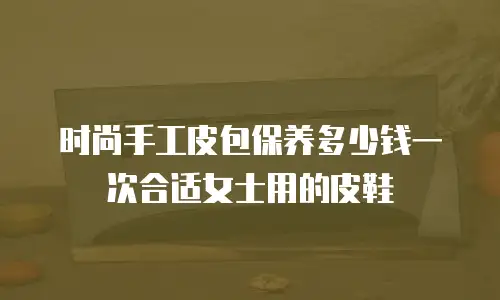 时尚手工皮包保养多少钱一次合适女士用的皮鞋