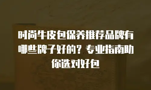 时尚牛皮包保养推荐品牌有哪些牌子好的？专业指南助你选对好包