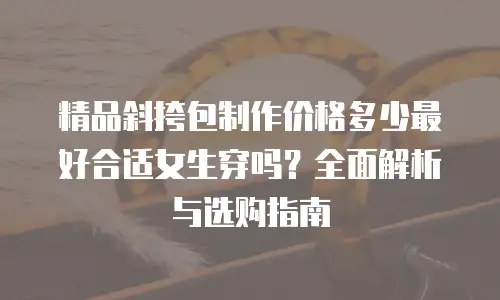 精品斜挎包制作价格多少最好合适女生穿吗？全面解析与选购指南