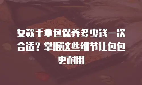 女款手拿包保养多少钱一次合适？掌握这些细节让包包更耐用