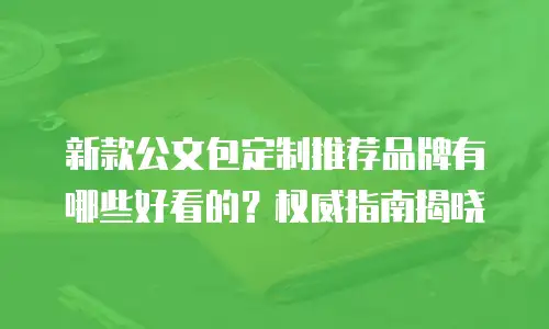 新款公文包定制推荐品牌有哪些好看的？权威指南揭晓