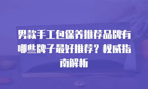 男款手工包保养推荐品牌有哪些牌子最好推荐？权威指南解析