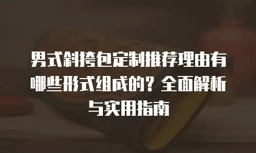 男式斜挎包定制推荐理由有哪些形式组成的？全面解析与实用指南