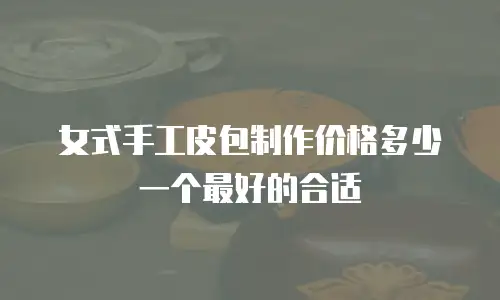 女式手工皮包制作价格多少一个最好的合适