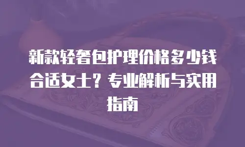 新款轻奢包护理价格多少钱合适女士？专业解析与实用指南