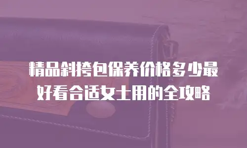 精品斜挎包保养价格多少最好看合适女士用的全攻略