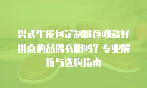 男式牛皮包定制推荐哪款好用点的品牌衣服吗？专业解析与选购指南