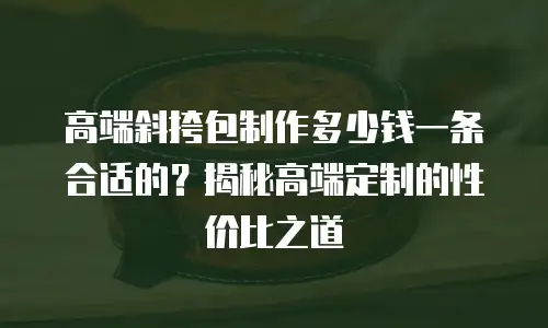 高端斜挎包制作多少钱一条合适的？揭秘高端定制的性价比之道