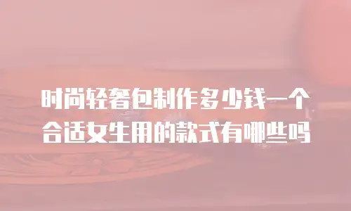 时尚轻奢包制作多少钱一个合适女生用的款式有哪些吗