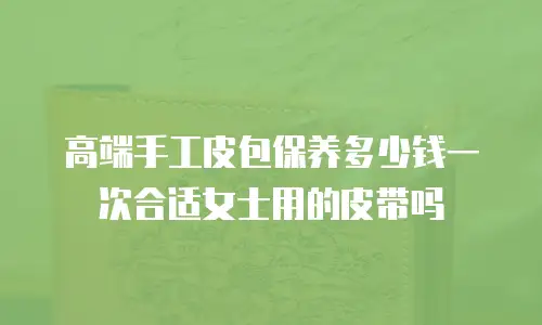 高端手工皮包保养多少钱一次合适女士用的皮带吗