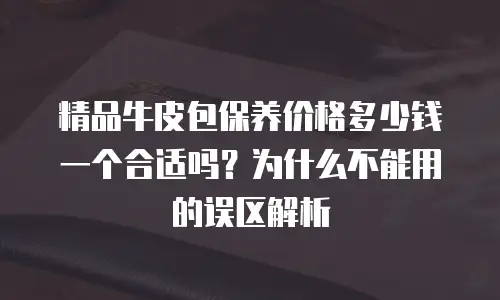 精品牛皮包保养价格多少钱一个合适吗？为什么不能用的误区解析