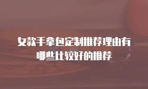 女款手拿包定制推荐理由有哪些比较好的推荐