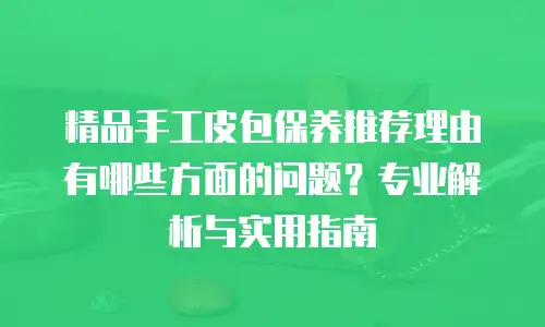 精品手工皮包保养推荐理由有哪些方面的问题？专业解析与实用指南