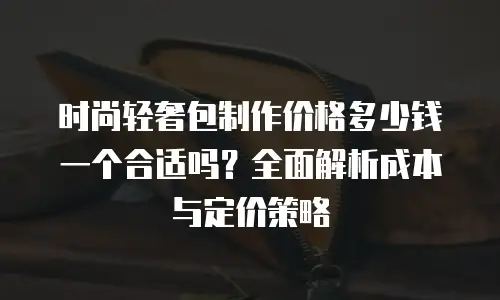 时尚轻奢包制作价格多少钱一个合适吗？全面解析成本与定价策略