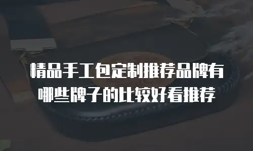 精品手工包定制推荐品牌有哪些牌子的比较好看推荐