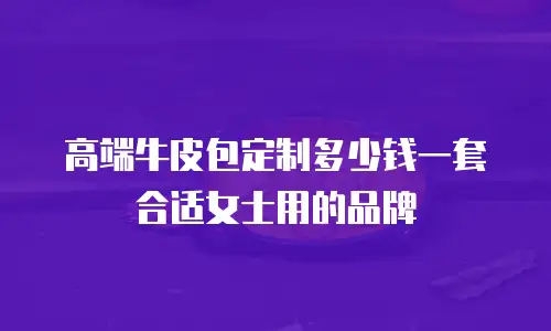 高端牛皮包定制多少钱一套合适女士用的品牌