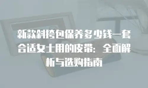 新款斜挎包保养多少钱一套合适女士用的皮带：全面解析与选购指南