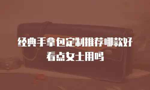 经典手拿包定制推荐哪款好看点女士用吗