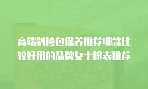 高端斜挎包保养推荐哪款比较好用的品牌女士腕表推荐