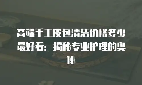 高端手工皮包清洁价格多少最好看：揭秘专业护理的奥秘