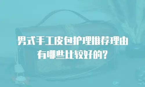 男式手工皮包护理推荐理由有哪些比较好的？
