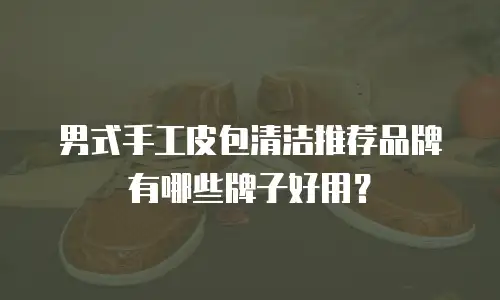 男式手工皮包清洁推荐品牌有哪些牌子好用？