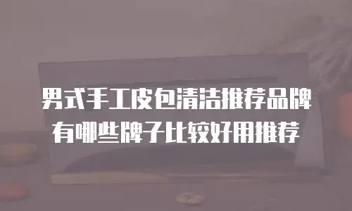 男式手工皮包清洁推荐品牌有哪些牌子比较好用推荐
