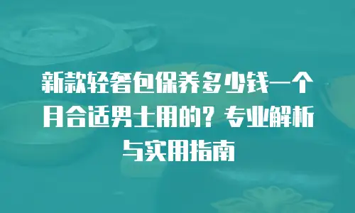 新款轻奢包保养多少钱一个月合适男士用的？专业解析与实用指南