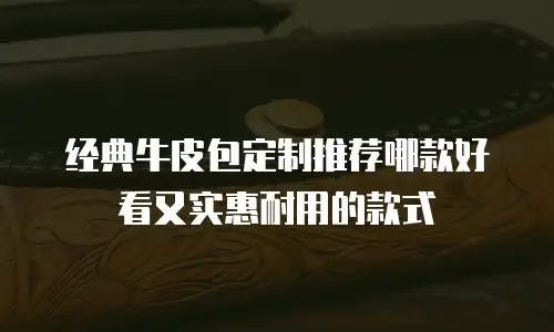 经典牛皮包定制推荐哪款好看又实惠耐用的款式