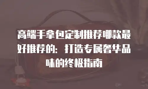 高端手拿包定制推荐哪款最好推荐的：打造专属奢华品味的终极指南