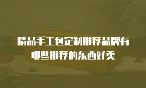 精品手工包定制推荐品牌有哪些推荐的东西好卖