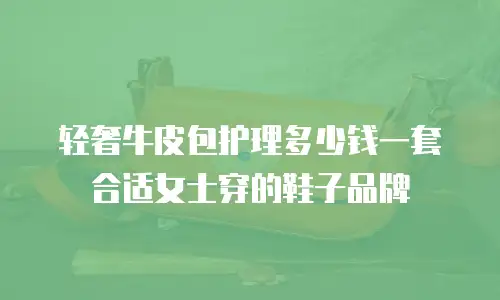 轻奢牛皮包护理多少钱一套合适女士穿的鞋子品牌