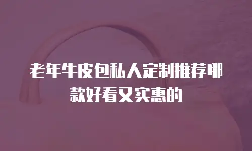 老年牛皮包私人定制推荐哪款好看又实惠的