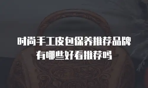 时尚手工皮包保养推荐品牌有哪些好看推荐吗