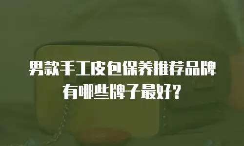 男款手工皮包保养推荐品牌有哪些牌子最好？