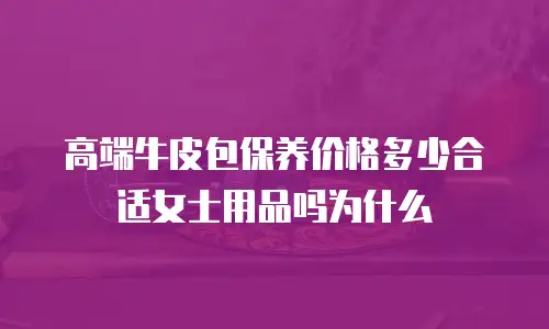 高端牛皮包保养价格多少合适女士用品吗为什么