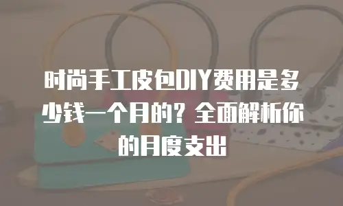 时尚手工皮包DIY费用是多少钱一个月的？全面解析你的月度支出-钟雨佳手工包