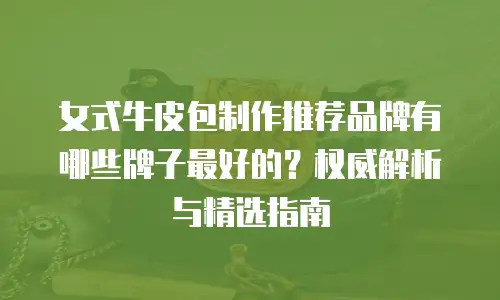 女式牛皮包制作推荐品牌有哪些牌子最好的？权威解析与精选指南
