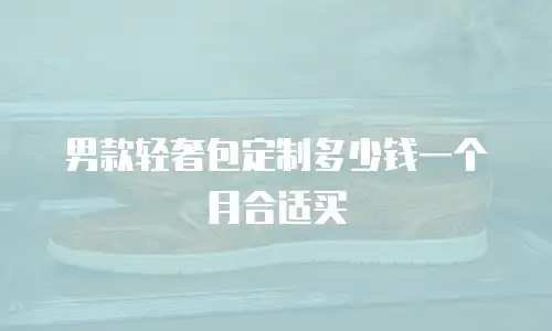男款轻奢包定制多少钱一个月合适买