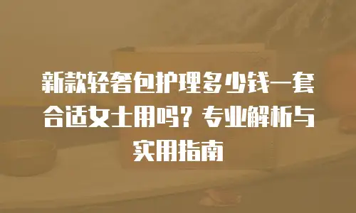 新款轻奢包护理多少钱一套合适女士用吗？专业解析与实用指南
