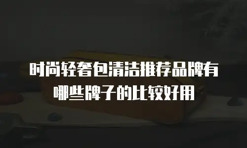 时尚轻奢包清洁推荐品牌有哪些牌子的比较好用