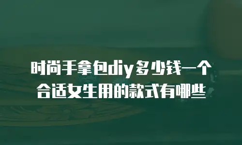 时尚手拿包diy多少钱一个合适女生用的款式有哪些