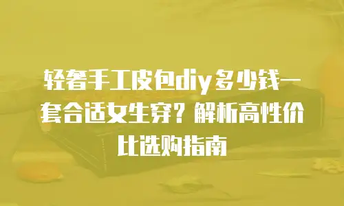 轻奢手工皮包diy多少钱一套合适女生穿？解析高性价比选购指南