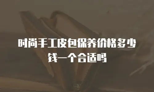 时尚手工皮包保养价格多少钱一个合适吗